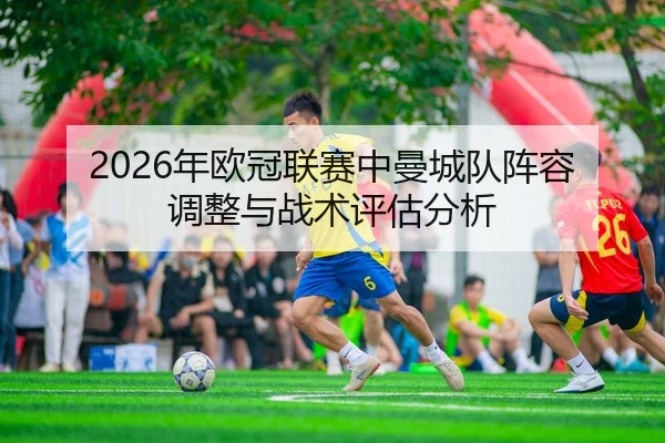2026年欧冠联赛中曼城队阵容调整与战术评估分析