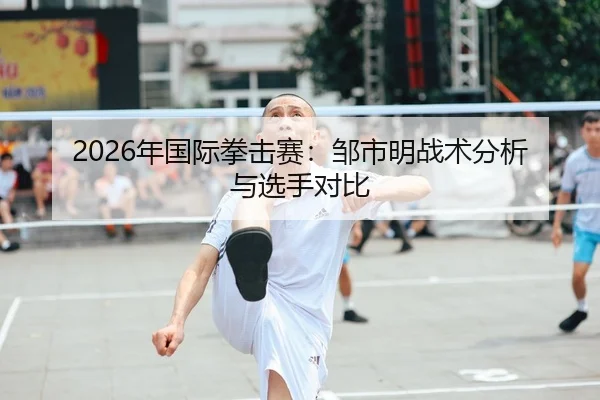2026年国际拳击赛：邹市明战术分析与选手对比