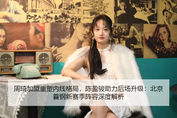 周琦加盟重塑内线格局，陈盈骏助力后场升级：北京首钢新赛季阵容深度解析
